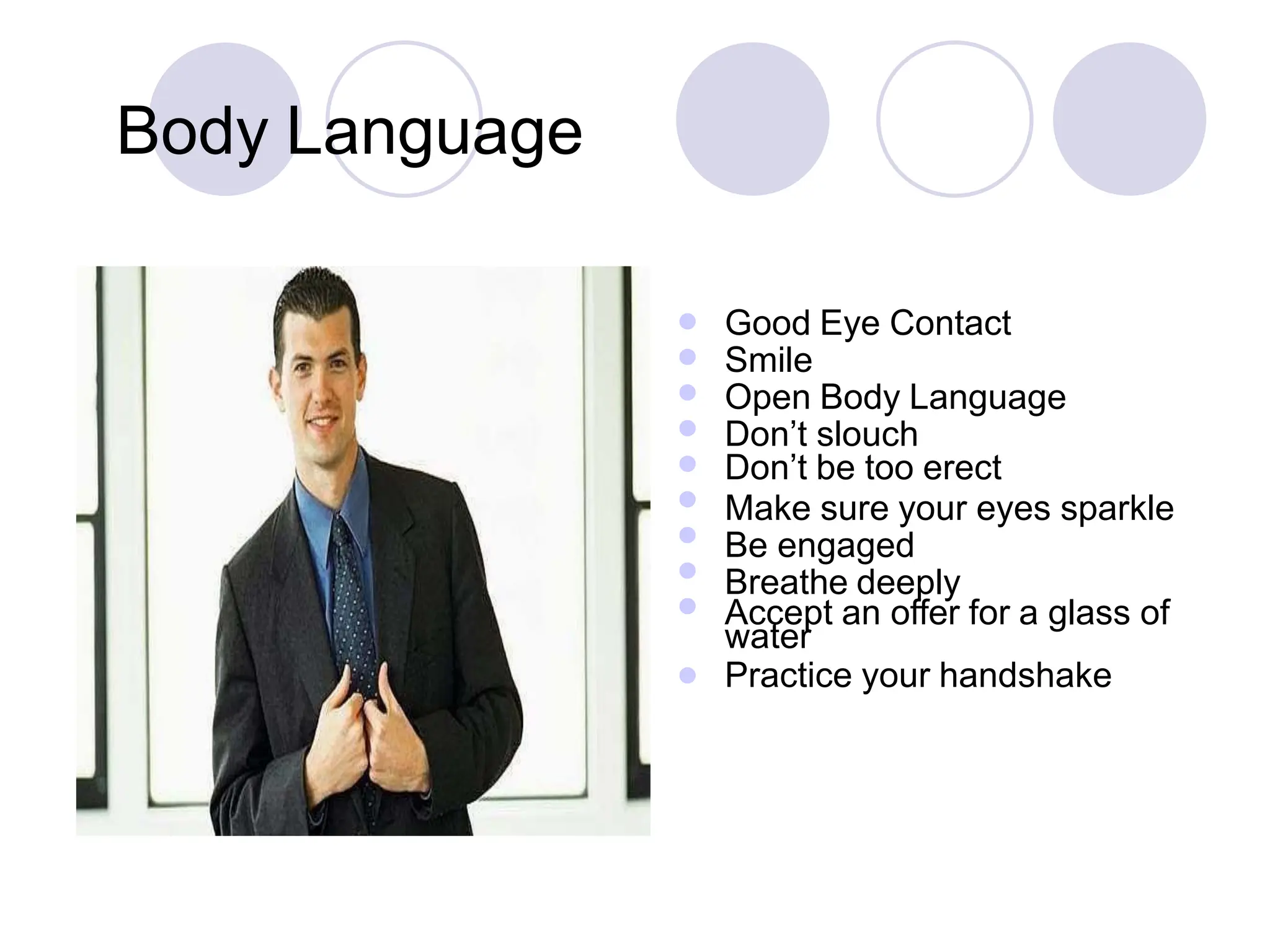 








Good Eye Contact
Smile
Open Body Language
Don’t slouch
Don’t be too erect
Make sure your eyes sparkle
Be engaged
Breathe deeply
Accept an offer for a glass of
water
Practice your handshake

Body Language
 