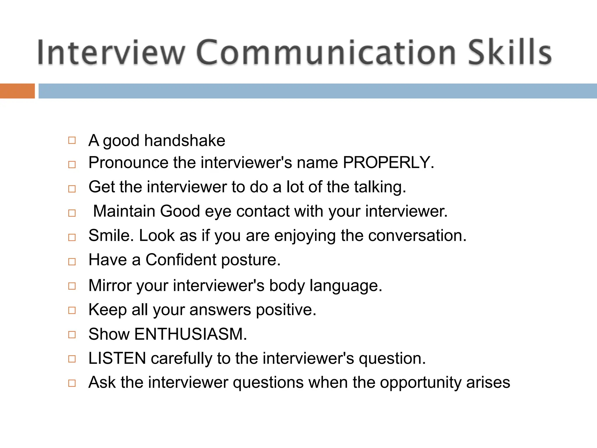  A good handshake
Pronounce the interviewer's name PROPERLY.
Get the interviewer to do a lot of the talking.


 Maintain Good eye contact with your interviewer.
Smile. Look as if you are enjoying the conversation.
Have a Confident posture.
Mirror your interviewer's body language.
Keep all your answers positive.
Show ENTHUSIASM.
LISTEN carefully to the interviewer's question.
Ask the interviewer questions when the opportunity arises







 