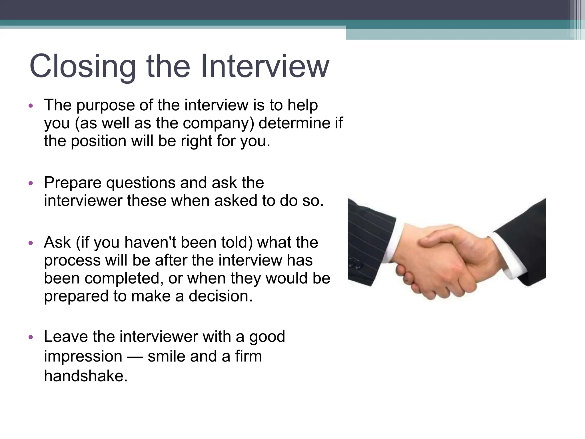 Closing the Interview
• The purpose of the interview is to help
you (as well as the company) determine if
the position will be right for you.
• Prepare questions and ask the
interviewer these when asked to do so.
• Ask (if you haven't been told) what the
process will be after the interview has
been completed, or when they would be
prepared to make a decision.
• Leave the interviewer with a good
impression — smile and a firm
handshake.
 