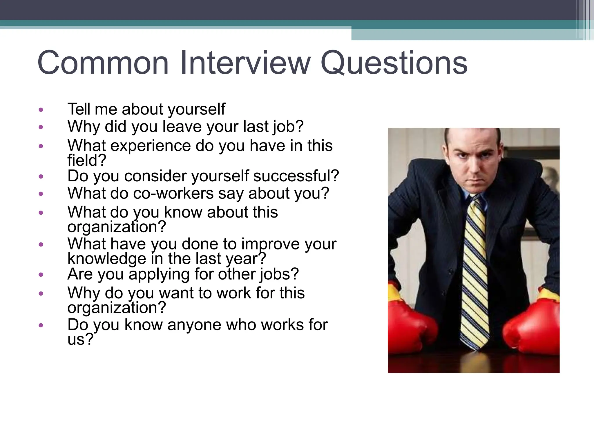 Common Interview Questions
• Tell me about yourself
• Why did you leave your last job?
• What experience do you have in this
field?
• Do you consider yourself successful?
• What do co-workers say about you?
• What do you know about this
organization?
• What have you done to improve your
knowledge in the last year?
• Are you applying for other jobs?
• Why do you want to work for this
organization?
• Do you know anyone who works for
us?
 