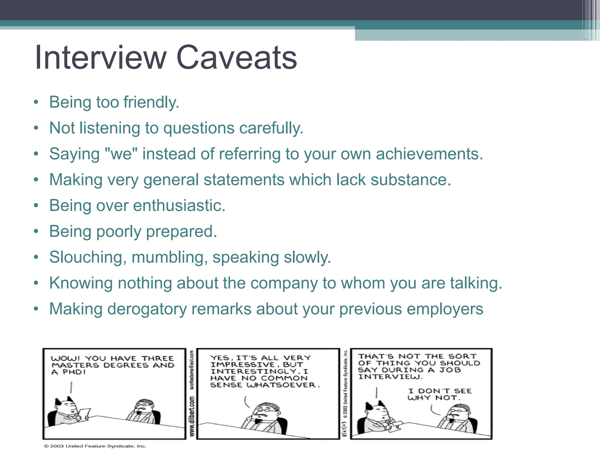 Interview Caveats
• Being too friendly.
• Not listening to questions carefully.
• Saying "we" instead of referring to your own achievements.
• Making very general statements which lack substance.
• Being over enthusiastic.
• Being poorly prepared.
• Slouching, mumbling, speaking slowly.
• Knowing nothing about the company to whom you are talking.
• Making derogatory remarks about your previous employers
 