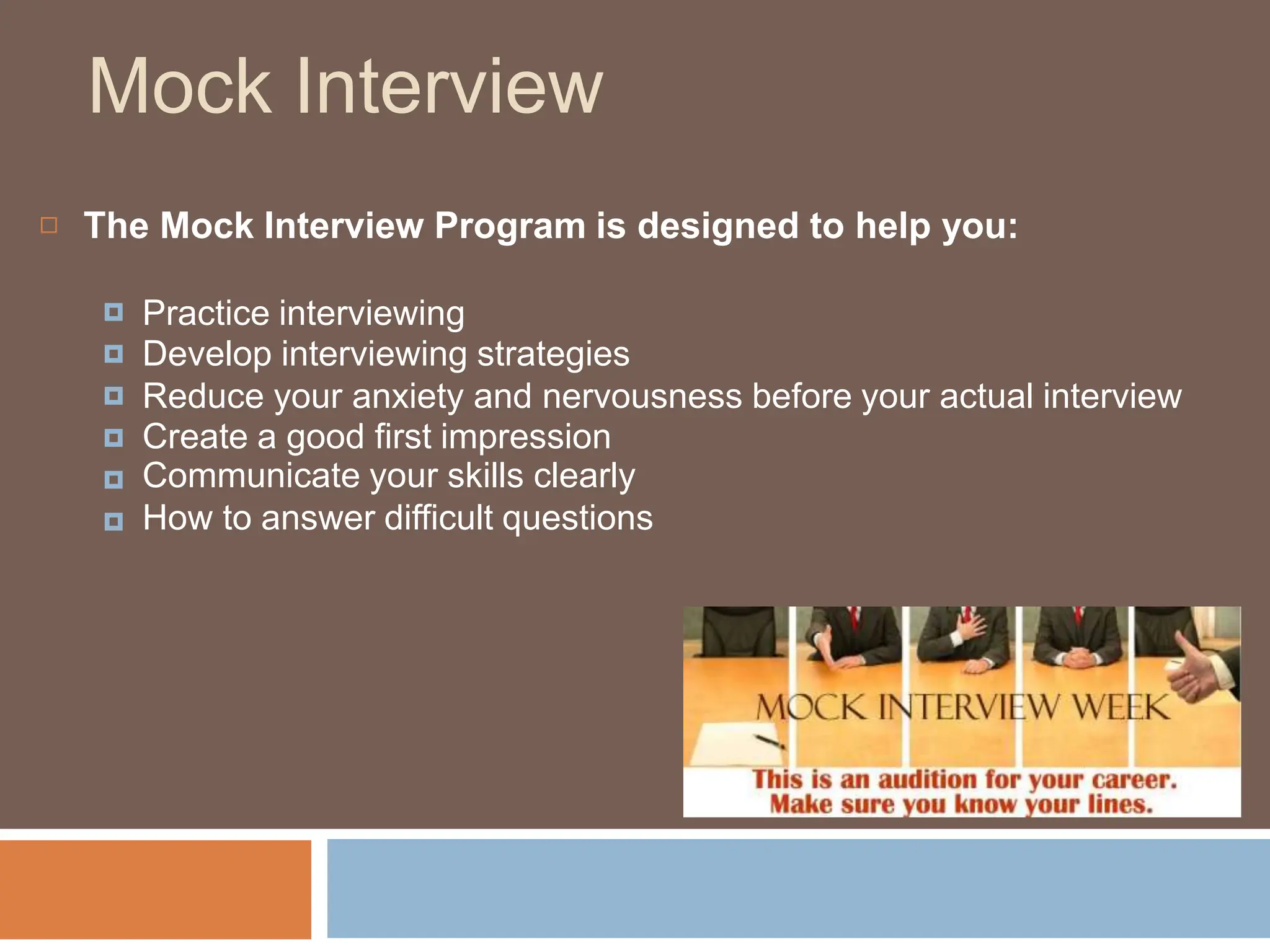 Mock Interview
 The Mock Interview Program is designed to help you:
🞑
🞑
🞑
🞑
🞑
🞑
Practice interviewing
Develop interviewing strategies
Reduce your anxiety and nervousness before your actual interview
Create a good first impression
Communicate your skills clearly
How to answer difficult questions
 