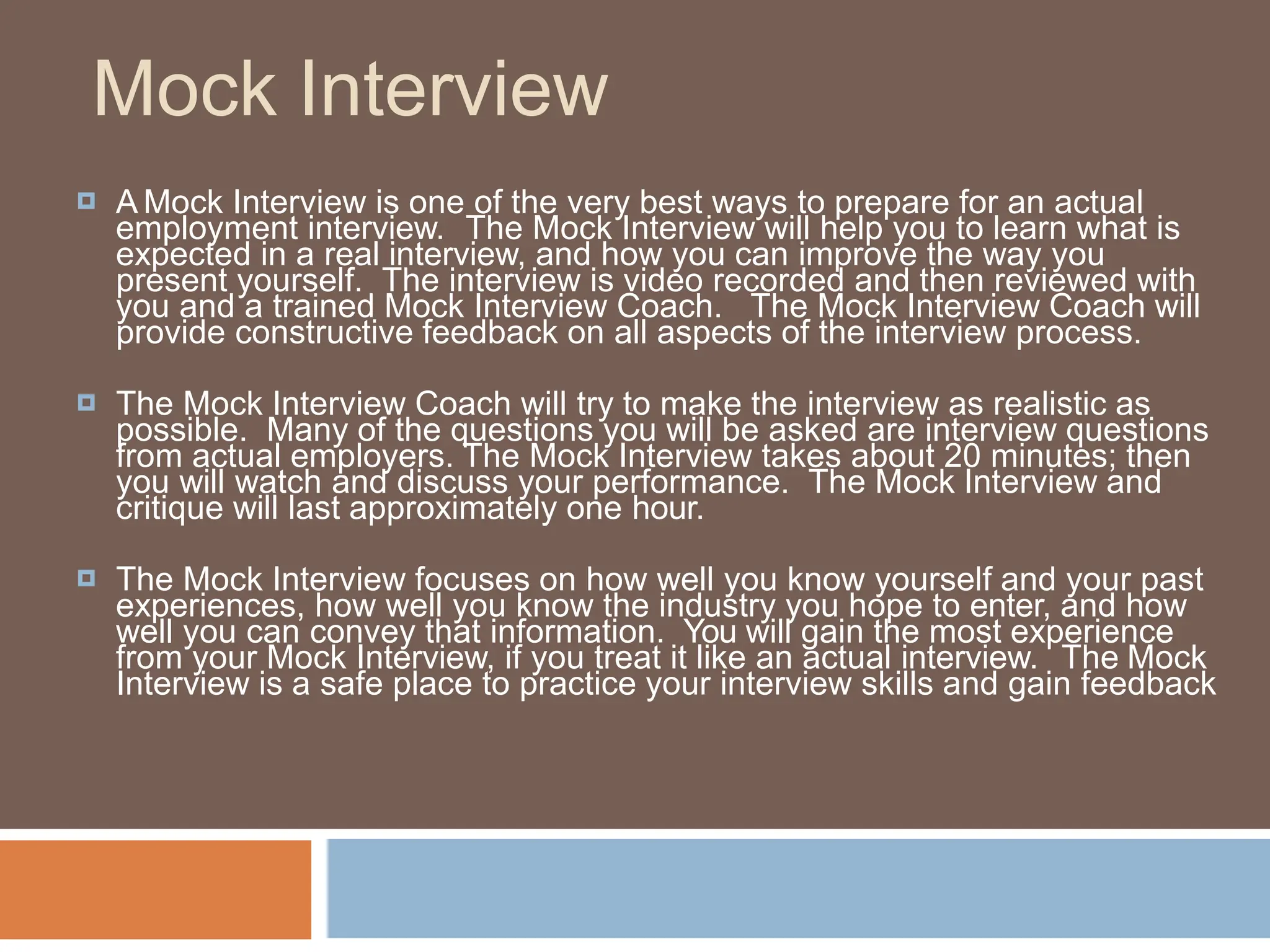 Mock Interview
🞑 A Mock Interview is one of the very best ways to prepare for an actual
employment interview. The Mock Interview will help you to learn what is
expected in a real interview, and how you can improve the way you
present yourself. The interview is video recorded and then reviewed with
you and a trained Mock Interview Coach. The Mock Interview Coach will
provide constructive feedback on all aspects of the interview process.
🞑 The Mock Interview Coach will try to make the interview as realistic as
possible. Many of the questions you will be asked are interview questions
from actual employers. The Mock Interview takes about 20 minutes; then
you will watch and discuss your performance. The Mock Interview and
critique will last approximately one hour.
🞑 The Mock Interview focuses on how well you know yourself and your past
experiences, how well you know the industry you hope to enter, and how
well you can convey that information. You will gain the most experience
from your Mock Interview, if you treat it like an actual interview. The Mock
Interview is a safe place to practice your interview skills and gain feedback
 