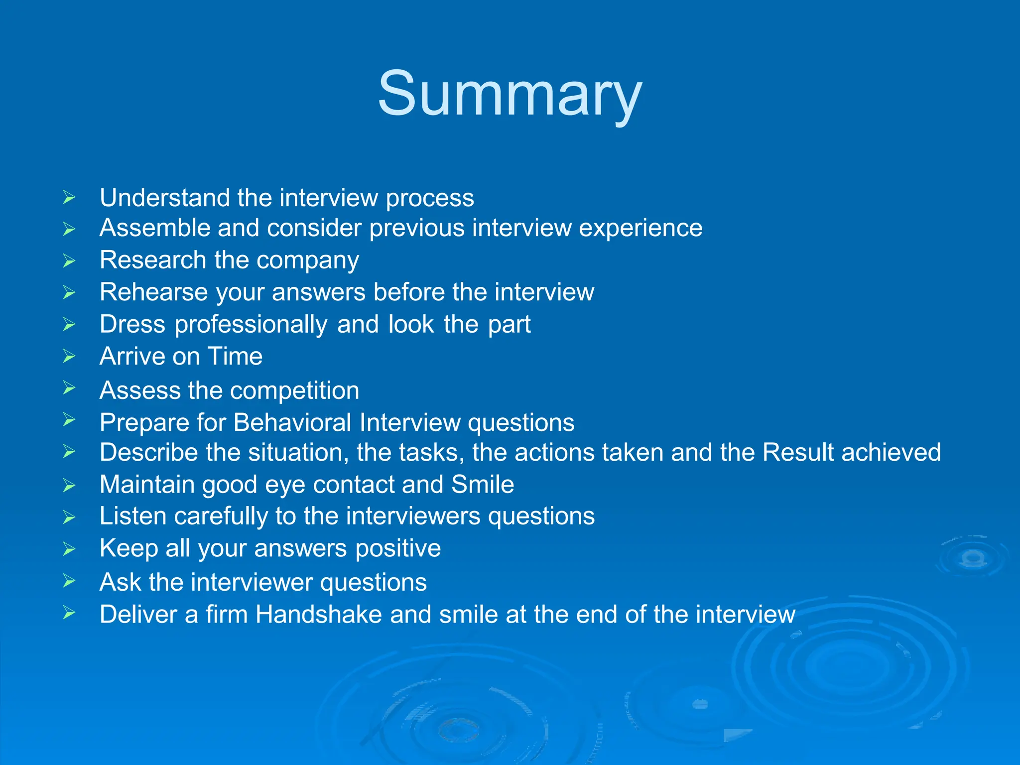 Summary









Understand the interview process
Assemble and consider previous interview experience
Research the company
Rehearse your answers before the interview
Dress professionally and look the part
Arrive on Time
Assess the competition
Prepare for Behavioral Interview questions
Describe the situation, the tasks, the actions taken and the Result achieved
Maintain good eye contact and Smile





Listen carefully to the interviewers questions
Keep all your answers positive
Ask the interviewer questions
Deliver a firm Handshake and smile at the end of the interview
 