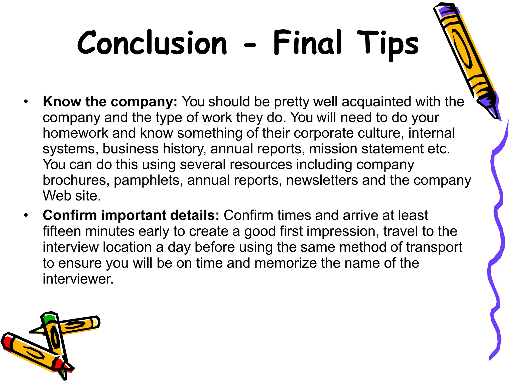 Conclusion - Final Tips
• Know the company: You should be pretty well acquainted with the
company and the type of work they do. You will need to do your
homework and know something of their corporate culture, internal
systems, business history, annual reports, mission statement etc.
You can do this using several resources including company
brochures, pamphlets, annual reports, newsletters and the company
Web site.
• Confirm important details: Confirm times and arrive at least
fifteen minutes early to create a good first impression, travel to the
interview location a day before using the same method of transport
to ensure you will be on time and memorize the name of the
interviewer.
 