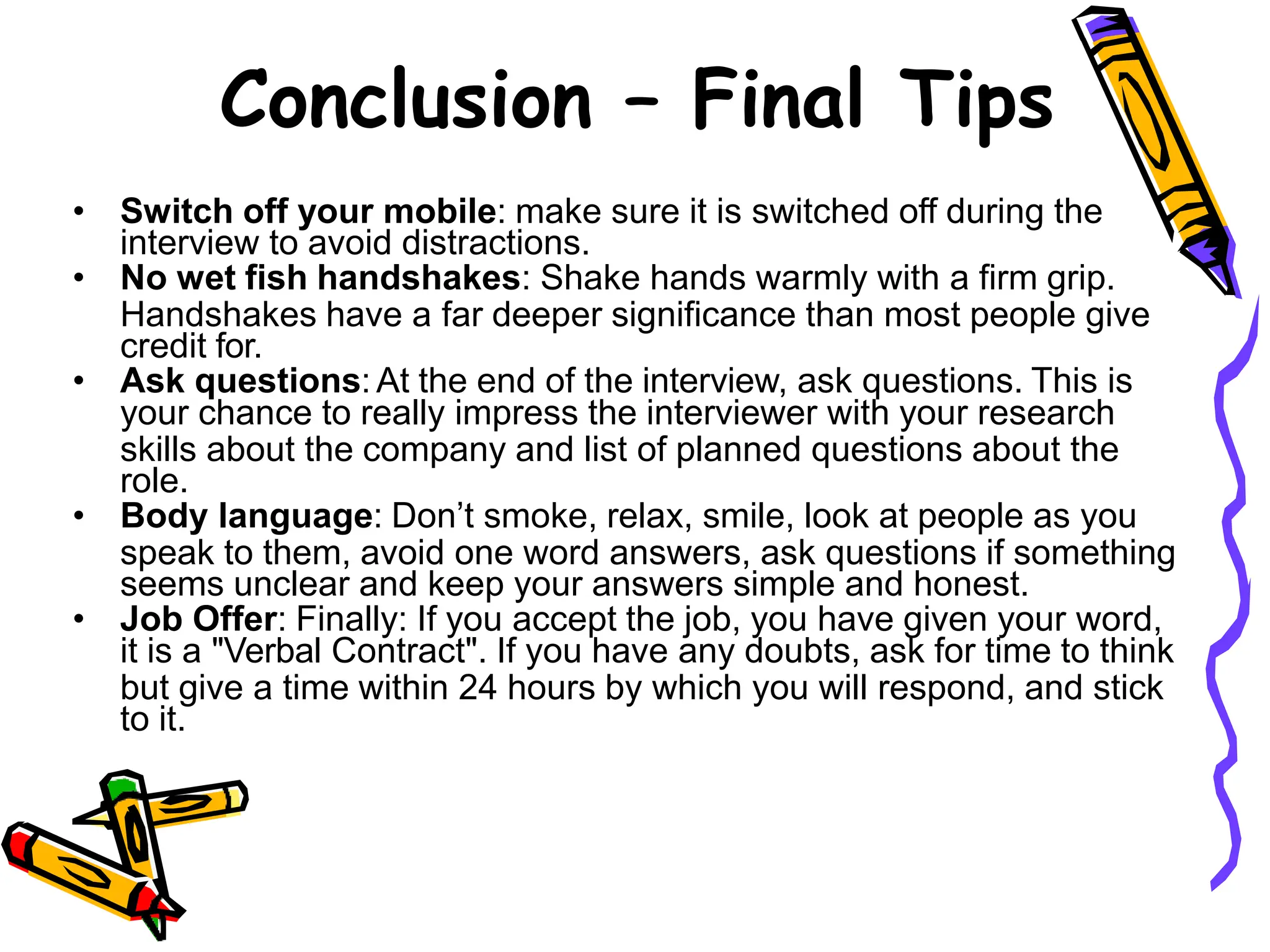 • Switch off your mobile: make sure it is switched off during the
interview to avoid distractions.
• No wet fish handshakes: Shake hands warmly with a firm grip.
Handshakes have a far deeper significance than most people give
credit for.
• Ask questions: At the end of the interview, ask questions. This is
your chance to really impress the interviewer with your research
skills about the company and list of planned questions about the
role.
• Body language: Don’t smoke, relax, smile, look at people as you
speak to them, avoid one word answers, ask questions if something
seems unclear and keep your answers simple and honest.
• Job Offer: Finally: If you accept the job, you have given your word,
it is a "Verbal Contract". If you have any doubts, ask for time to think
but give a time within 24 hours by which you will respond, and stick
to it.
Conclusion – Final Tips
 