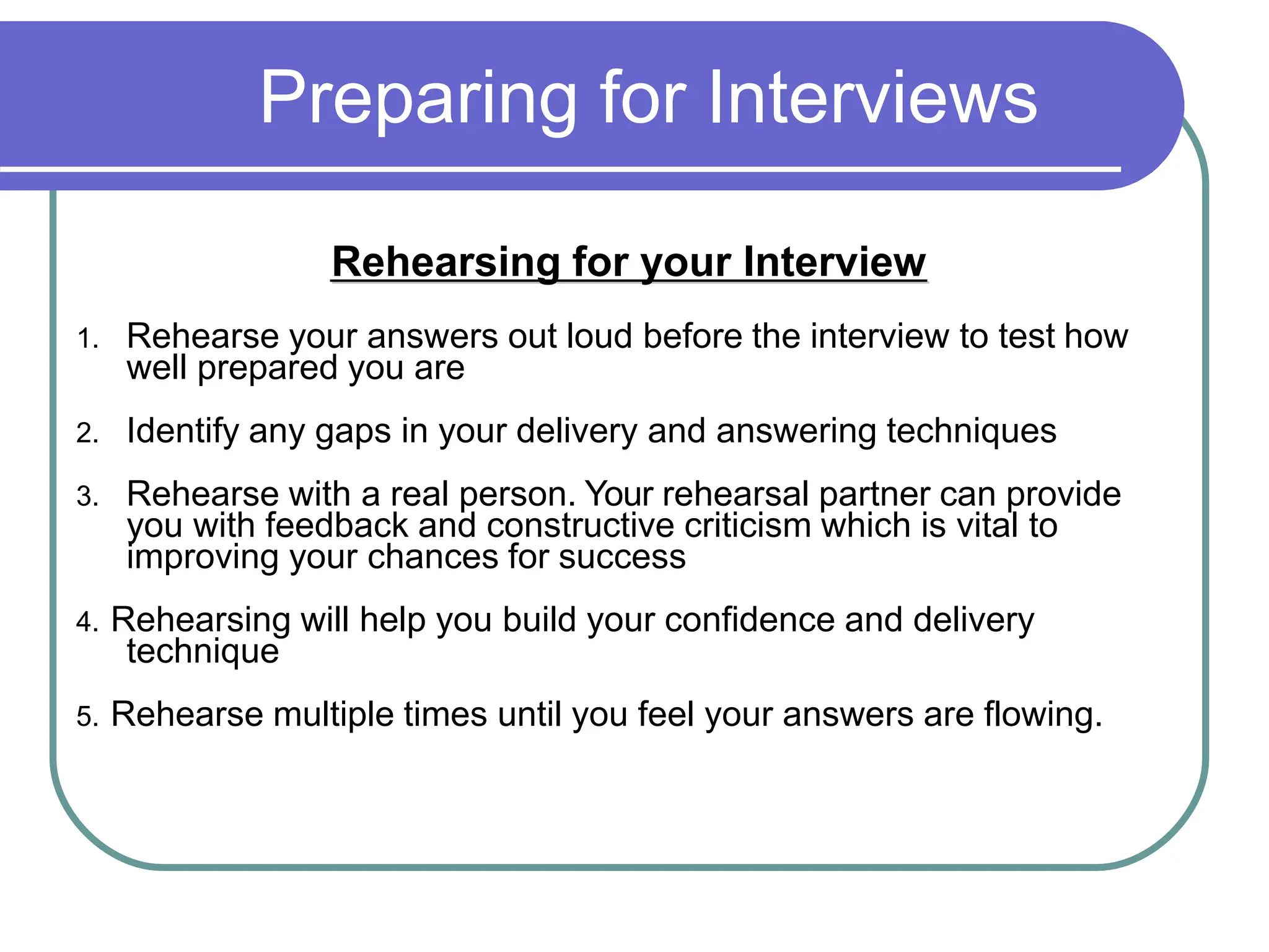 Preparing for Interviews
Rehearsing for your Interview
1. Rehearse your answers out loud before the interview to test how
well prepared you are
2. Identify any gaps in your delivery and answering techniques
3. Rehearse with a real person. Your rehearsal partner can provide
you with feedback and constructive criticism which is vital to
improving your chances for success
4. Rehearsing will help you build your confidence and delivery
technique
5. Rehearse multiple times until you feel your answers are flowing.
 