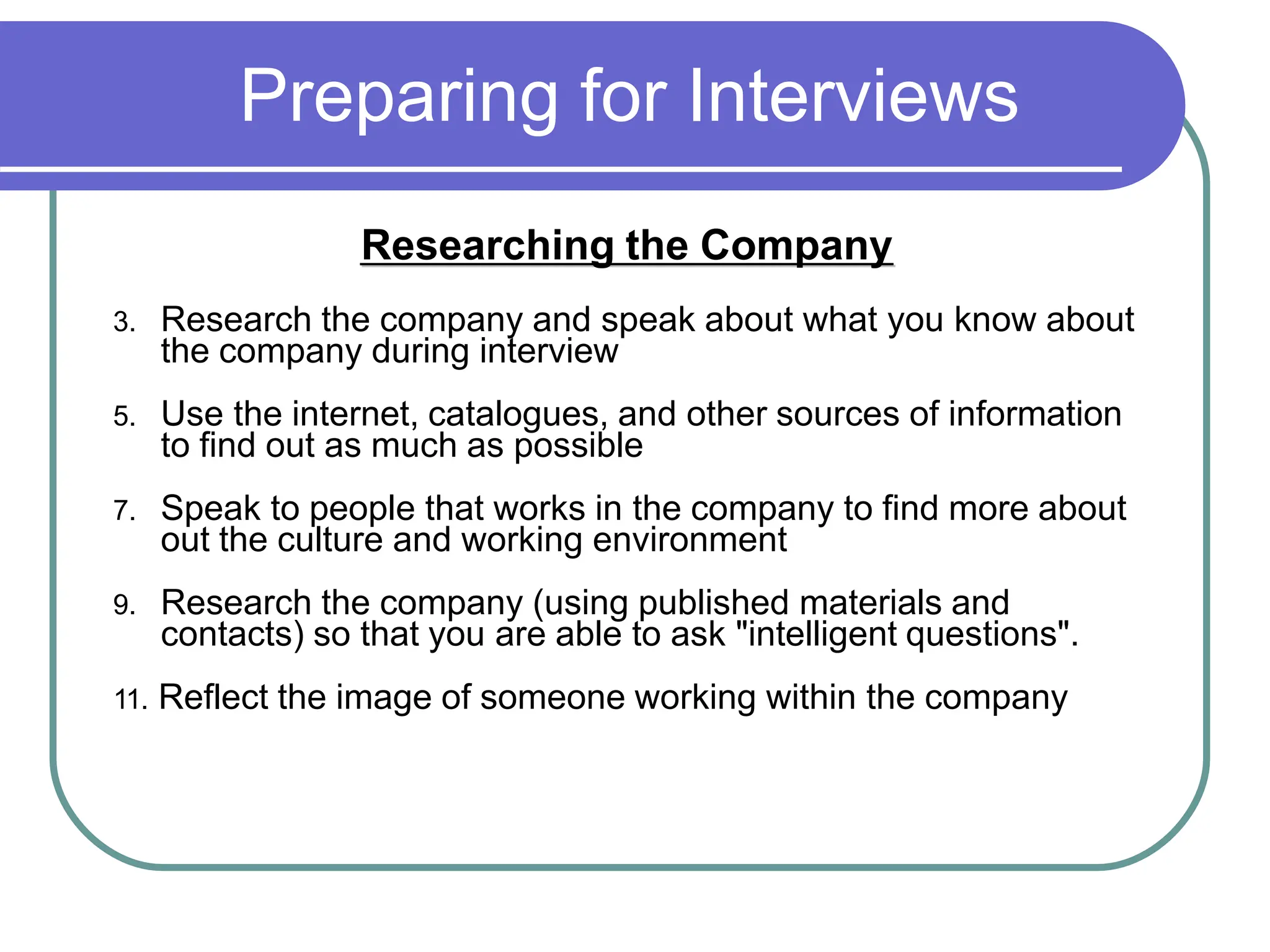 Preparing for Interviews
Researching the Company
3. Research the company and speak about what you know about
the company during interview
5. Use the internet, catalogues, and other sources of information
to find out as much as possible
7. Speak to people that works in the company to find more about
out the culture and working environment
9. Research the company (using published materials and
contacts) so that you are able to ask "intelligent questions".
11. Reflect the image of someone working within the company
 