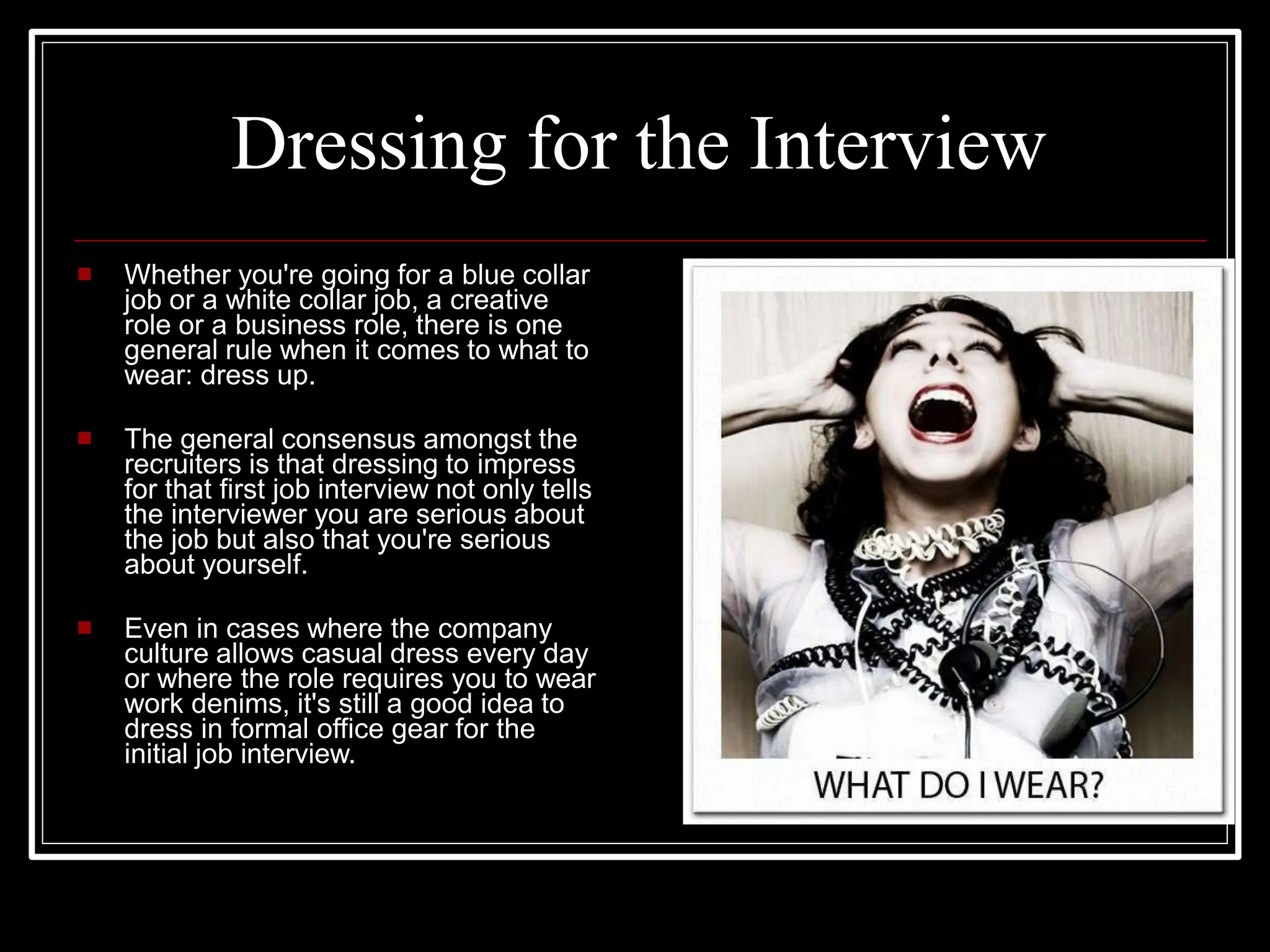 Dressing for the Interview
 Whether you're going for a blue collar
job or a white collar job, a creative
role or a business role, there is one
general rule when it comes to what to
wear: dress up.
 The general consensus amongst the
recruiters is that dressing to impress
for that first job interview not only tells
the interviewer you are serious about
the job but also that you're serious
about yourself.
 Even in cases where the company
culture allows casual dress every day
or where the role requires you to wear
work denims, it's still a good idea to
dress in formal office gear for the
initial job interview.
 