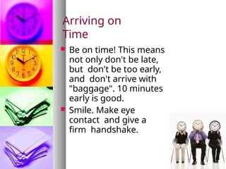 Arriving on
Time
 Be on time! This means
not only don't be late,
but don't be too early,
and don't arrive with
"baggage". 10 minutes
early is good.
 Smile. Make eye
contact and give a
firm handshake.
 