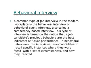 Behavioral Interview
 A common type of job interview in the modern
workplace is the behavioral interview or
behavioral event interview, also called a
competency-based interview. This type of
interview is based on the notion that a job
candidate's previous behaviors are the best
indicators of future performance. In behavioral
interviews, the interviewer asks candidates to
recall specific instances where they were
faced with a set of circumstances, and how
they reacted.
 