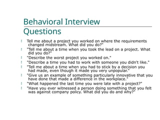 Behavioral Interview
Questions
 Tell me about a project you worked on where the requirements
changed midstream. What did you do?"
"Tell me about a time when you took the lead on a project. What
did you do?"
"Describe the worst project you worked on."
"Describe a time you had to work with someone you didn't like."
"Tell me about a time when you had to stick by a decision you
had made, even though it made you very unpopular."
"Give us an example of something particularly innovative that you
have done that made a difference in the workplace."
"What happened the last time you were late with a project?"
"Have you ever witnessed a person doing something that you felt
was against company policy. What did you do and why?"







 