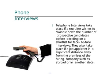 Phone
Interviews
 Telephone Interviews take
place if a recruiter wishes to
dwindle down the number of
prospective candidates
before deciding on a
shortlist for face- to-face
interviews. They also take
place if a job applicant is a
significant distance away
from the premises of the
hiring company such as
abroad or in another state.
 