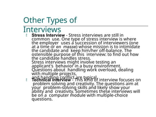 Other Types of
Interviews
 Stress Interview - Stress interviews are still in
common use. One type of stress interview is where
the employer uses a succession of interviewers (one
at a time or en masse) whose mission is to intimidate
the candidate and keep him/her off-balance. The
ostensible purpose of this interview: to find out how
the candidate handles stress.
Stress interviews might involve testing an
applicant's behavior in a busy environment.
Questions about handling work overload, dealing
with multiple projects,
and handling conflict are typical.
 Technical Interview - This kind of interview focuses on
problem solving and creativity. The questions aim at
your problem-solving skills and likely show your
ability and creativity. Sometimes these interviews will
be on a computer module with multiple-choice
questions.
 