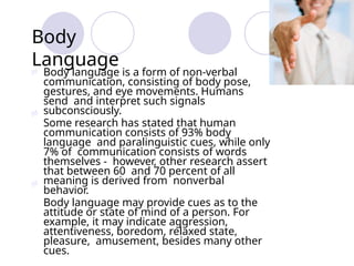 Body
Language
 Body language is a form of non-verbal
communication, consisting of body pose,
gestures, and eye movements. Humans
send and interpret such signals
subconsciously.
Some research has stated that human
communication consists of 93% body
language and paralinguistic cues, while only
7% of communication consists of words
themselves - however, other research assert
that between 60 and 70 percent of all
meaning is derived from nonverbal
behavior.
Body language may provide cues as to the
attitude or state of mind of a person. For
example, it may indicate aggression,
attentiveness, boredom, relaxed state,
pleasure, amusement, besides many other
cues.


 
