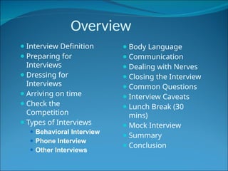Overview
⚫ Interview Definition
⚫ Preparing for
Interviews
⚫ Dressing for
Interviews
⚫ Arriving on time
⚫ Check the
Competition
⚫ Types of Interviews
⚫ Behavioral Interview
⚫ Phone Interview
⚫ Other Interviews
⚫ Body Language
⚫ Communication
⚫ Dealing with Nerves
⚫ Closing the Interview
⚫ Common Questions
⚫ Interview Caveats
⚫ Lunch Break (30
mins)
⚫ Mock Interview
⚫ Summary
⚫ Conclusion
 
