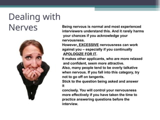 Dealing with
Nerves Being nervous is normal and most experienced
interviewers understand this. And it rarely harms
your chances if you acknowledge your
nervousness.
However, EXCESSIVE nervousness can work
against you – especially if you continually
APOLOGIZE FOR IT.
It makes other applicants, who are more relaxed
and confident, seem more attractive.
Also, many people tend to be overly talkative
when nervous. If you fall into this category, try
not to go off on tangents.
Stick to the question being asked and answer
it
concisely. You will control your nervousness
more effectively if you have taken the time to
practice answering questions before the
interview.
 