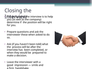 Closing the
Interview
• The purpose of the interview is to help
you (as well as the company)
determine if the position will be right
for you.
• Prepare questions and ask the
interviewer these when asked to do
so.
• Ask (if you haven't been told) what
the process will be after the
interview has been completed, or
when they would be prepared to
make a decision.
• Leave the interviewer with a
good impression — smile and
 