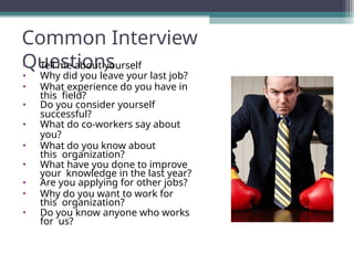 Common Interview
Questions
• Tell me about yourself
• Why did you leave your last job?
• What experience do you have in
this field?
• Do you consider yourself
successful?
• What do co-workers say about
you?
• What do you know about
this organization?
• What have you done to improve
your knowledge in the last year?
• Are you applying for other jobs?
• Why do you want to work for
this organization?
• Do you know anyone who works
for us?
 