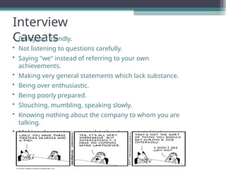 Interview
Caveats
• Being too friendly.
• Not listening to questions carefully.
• Saying "we" instead of referring to your own
achievements.
• Making very general statements which lack substance.
• Being over enthusiastic.
• Being poorly prepared.
• Slouching, mumbling, speaking slowly.
• Knowing nothing about the company to whom you are
talking.
• Making derogatory remarks about your previous
employers
 