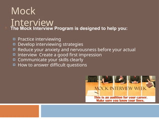 Mock
Interview
 The Mock Interview Program is designed to help you:
🞑
🞑
🞑
🞑
🞑
🞑
Practice interviewing
Develop interviewing strategies
Reduce your anxiety and nervousness before your actual
interview Create a good first impression
Communicate your skills clearly
How to answer difficult questions
 
