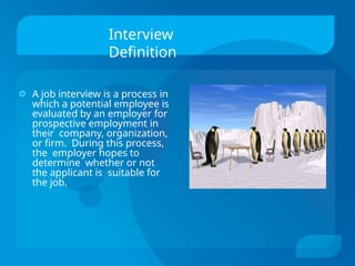 Interview
Definition
🞉 A job interview is a process in
which a potential employee is
evaluated by an employer for
prospective employment in
their company, organization,
or firm. During this process,
the employer hopes to
determine whether or not
the applicant is suitable for
the job.
 
