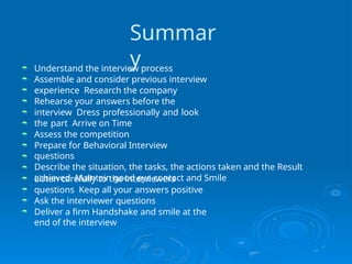 Summar
y









Understand the interview process
Assemble and consider previous interview
experience Research the company
Rehearse your answers before the
interview Dress professionally and look
the part Arrive on Time
Assess the competition
Prepare for Behavioral Interview
questions
Describe the situation, the tasks, the actions taken and the Result
achieved Maintain good eye contact and Smile





Listen carefully to the interviewers
questions Keep all your answers positive
Ask the interviewer questions
Deliver a firm Handshake and smile at the
end of the interview
 