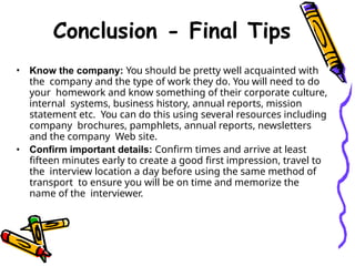 Conclusion - Final Tips
• Know the company: You should be pretty well acquainted with
the company and the type of work they do. You will need to do
your homework and know something of their corporate culture,
internal systems, business history, annual reports, mission
statement etc. You can do this using several resources including
company brochures, pamphlets, annual reports, newsletters
and the company Web site.
• Confirm important details: Confirm times and arrive at least
fifteen minutes early to create a good first impression, travel to
the interview location a day before using the same method of
transport to ensure you will be on time and memorize the
name of the interviewer.
 