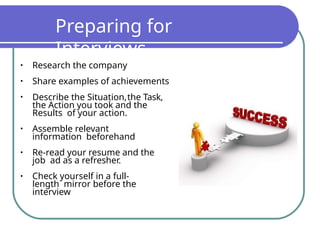 Preparing for
Interviews
•
•
•
•
•
•
Research the company
Share examples of achievements
Describe the Situation,the Task,
the Action you took and the
Results of your action.
Assemble relevant
information beforehand
Re-read your resume and the
job ad as a refresher.
Check yourself in a full-
length mirror before the
interview
 