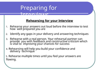 Preparing for
Interviews
Rehearsing for your Interview
1. Rehearse your answers out loud before the interview to test
how well prepared you are
2. Identify any gaps in your delivery and answering techniques
3. Rehearse with a real person. Your rehearsal partner can
provide you with feedback and constructive criticism which
is vital to improving your chances for success
4. Rehearsing will help you build your confidence and
delivery technique
5. Rehearse multiple times until you feel your answers are
flowing.
 