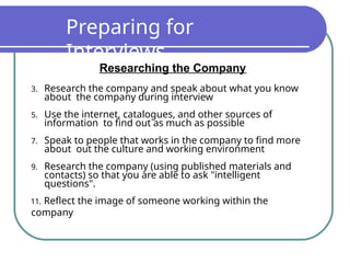 Preparing for
Interviews
Researching the Company
3. Research the company and speak about what you know
about the company during interview
5. Use the internet, catalogues, and other sources of
information to find out as much as possible
7. Speak to people that works in the company to find more
about out the culture and working environment
9. Research the company (using published materials and
contacts) so that you are able to ask "intelligent
questions".
11. Reflect the image of someone working within the
company
 