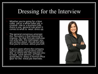 Dressing for the Interview
 Whether you're going for a blue
collar job or a white collar job, a
creative role or a business role,
there is one general rule when it
comes to what to wear: dress up.
 The general consensus amongst
the recruiters is that dressing to
impress for that first job interview
not only tells the interviewer you
are serious about the job but also
that you're serious about yourself.
 Even in cases where the company
culture allows casual dress every
day or where the role requires you
to wear work denims, it's still a
good idea to dress in formal office
gear for the initial job interview.
 