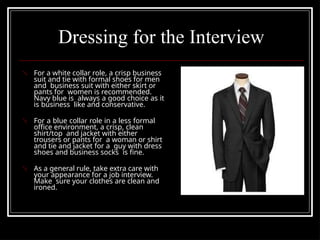 Dressing for the Interview
 For a white collar role, a crisp business
suit and tie with formal shoes for men
and business suit with either skirt or
pants for women is recommended.
Navy blue is always a good choice as it
is business like and conservative.
 For a blue collar role in a less formal
office environment, a crisp, clean
shirt/top and jacket with either
trousers or pants for a woman or shirt
and tie and jacket for a guy with dress
shoes and business socks is fine.
 As a general rule, take extra care with
your appearance for a job interview.
Make sure your clothes are clean and
ironed.
 