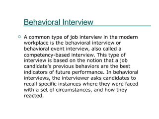 Behavioral Interview
A common type of job interview in the modern
workplace is the behavioral interview or
behavioral event interview, also called a
competency-based interview. This type of
interview is based on the notion that a job
candidate's previous behaviors are the best
indicators of future performance. In behavioral
interviews, the interviewer asks candidates to
recall specific instances where they were faced
with a set of circumstances, and how they
reacted.

 