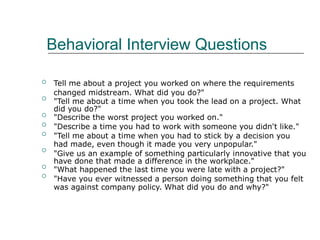 Behavioral Interview Questions
Tell me about a project you worked on where the requirements
changed midstream. What did you do?"
"Tell me about a time when you took the lead on a project. What
did you do?"
"Describe the worst project you worked on."
"Describe a time you had to work with someone you didn't like."
"Tell me about a time when you had to stick by a decision you
had made, even though it made you very unpopular."
"Give us an example of something particularly innovative that you
have done that made a difference in the workplace."
"What happened the last time you were late with a project?"
"Have you ever witnessed a person doing something that you felt
was against company policy. What did you do and why?"








 