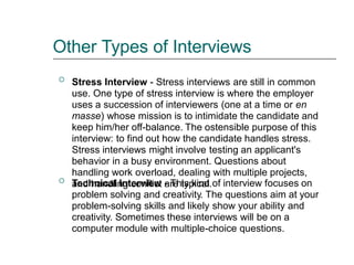 Other Types of Interviews
Stress Interview - Stress interviews are still in common
use. One type of stress interview is where the employer
uses a succession of interviewers (one at a time or en
masse) whose mission is to intimidate the candidate and
keep him/her off-balance. The ostensible purpose of this
interview: to find out how the candidate handles stress.
Stress interviews might involve testing an applicant's
behavior in a busy environment. Questions about
handling work overload, dealing with multiple projects,
and handling conflict are typical.

Technical Interview - This kind of interview focuses on
problem solving and creativity. The questions aim at your
problem-solving skills and likely show your ability and
creativity. Sometimes these interviews will be on a
computer module with multiple-choice questions.

 