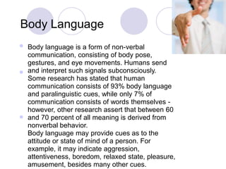 Body Language
Body language is a form of non-verbal
communication, consisting of body pose,
gestures, and eye movements. Humans send
and interpret such signals subconsciously.
Some research has stated that human
communication consists of 93% body language
and paralinguistic cues, while only 7% of
communication consists of words themselves -
however, other research assert that between 60
and 70 percent of all meaning is derived from
nonverbal behavior.
Body language may provide cues as to the
attitude or state of mind of a person. For
example, it may indicate aggression,
attentiveness, boredom, relaxed state, pleasure,
amusement, besides many other cues.



 