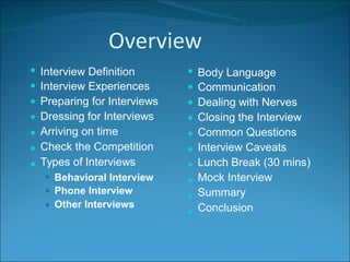 Overview







Interview Definition
Interview Experiences
Preparing for Interviews
Dressing for Interviews
Arriving on time
Check the Competition
Types of Interviews










Body Language
Communication
Dealing with Nerves
Closing the Interview
Common Questions
Interview Caveats
Lunch Break (30 mins)
Mock Interview
Summary
Conclusion
Behavioral Interview
Phone Interview
Other Interviews



 