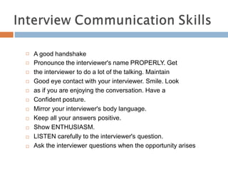 A good handshake
Pronounce the interviewer's name PROPERLY. Get
the interviewer to do a lot of the talking. Maintain
Good eye contact with your interviewer. Smile. Look
as if you are enjoying the conversation. Have a
Confident posture.
Mirror your interviewer's body language.
Keep all your answers positive.
Show ENTHUSIASM.
LISTEN carefully to the interviewer's question.
Ask the interviewer questions when the opportunity arises











 