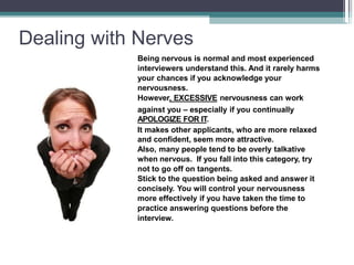 Dealing with Nerves
Being nervous is normal and most experienced
interviewers understand this. And it rarely harms
your chances if you acknowledge your
nervousness.
However, EXCESSIVE nervousness can work
against you – especially if you continually
APOLOGIZE FOR IT.
It makes other applicants, who are more relaxed
and confident, seem more attractive.
Also, many people tend to be overly talkative
when nervous. If you fall into this category, try
not to go off on tangents.
Stick to the question being asked and answer it
concisely. You will control your nervousness
more effectively if you have taken the time to
practice answering questions before the
interview.
 
