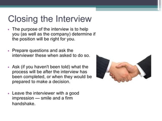 Closing the Interview
• The purpose of the interview is to help
you (as well as the company) determine
the position will be right for you.
if
• Prepare questions and ask the
interviewer these when asked to do so.
• Ask (if you haven't been told) what the
process will be after the interview has
been completed, or when they would be
prepared to make a decision.
• Leave the interviewer with a good
impression — smile and a firm
handshake.
 