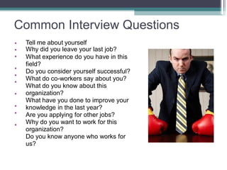 Common Interview Questions
•
•
•
•
•
•
•
•
•
•
Tell me about yourself
Why did you leave your last job?
What experience do you have in this
field?
Do you consider yourself successful?
What do co-workers say about you?
What do you know about this
organization?
What have you done to improve your
knowledge in the last year?
Are you applying for other jobs?
Why do you want to work for this
organization?
Do you know anyone who works for
us?
 