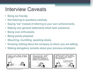 Interview Caveats
•
•
•
•
•
•
•
•
•
Being too friendly.
Not listening to questions carefully.
Saying "we" instead of referring to your own achievements.
Making very general statements which lack substance.
Being over enthusiastic.
Being poorly prepared.
Slouching, mumbling, speaking slowly.
Knowing nothing about the company to whom you are talking.
Making derogatory remarks about your previous employers
 