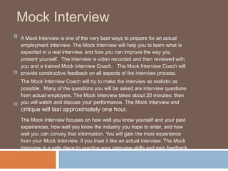 Mock Interview
A Mock Interview is one of the very best ways to prepare for an actual
employment interview. The Mock Interview will help you to learn what is
expected in a real interview, and how you can improve the way you
present yourself. The interview is video recorded and then reviewed with
you and a trained Mock Interview Coach. The Mock Interview Coach will
provide constructive feedback on all aspects of the interview process.

The Mock Interview Coach will try to make the interview as realistic as
possible. Many of the questions you will be asked are interview questions
from actual employers. The Mock Interview takes about 20 minutes; then
you will watch and discuss your performance. The Mock Interview and
critique will last approximately one hour.

The Mock Interview focuses on how well you know yourself and your past
experiences, how well you know the industry you hope to enter, and how
well you can convey that information. You will gain the most experience
from your Mock Interview, if you treat it like an actual interview. The Mock
Interview is a safe place to practice your interview skills and gain feedback

 