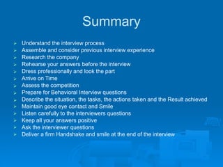 Summary
Understand the interview process
Assemble and consider previous interview experience
Research the company
Rehearse your answers before the interview
Dress professionally and look the part
Arrive on Time
Assess the competition
Prepare for Behavioral Interview questions
Describe the situation, the tasks, the actions taken and the Result achieved
Maintain good eye contact and Smile










Listen carefully to the interviewers questions

Keep all your answers positive

Ask the interviewer questions

Deliver a firm Handshake and smile at the end of the interview

 
