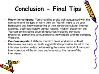 Conclusion - Final Tips
• Know the company: You should be pretty well acquainted with the
company and the type of work they do. You will need to do your
homework and know something of their corporate culture, internal
systems, business history, annual reports, mission statement etc.
You can do this using several resources including company
brochures, pamphlets, annual reports, newsletters and the company
Web site.
Confirm important details: Confirm times and arrive at least
fifteen minutes early to create a good first impression, travel to the
interview location a day before using the same method of transport
to ensure you will be on time and memorize the name of the
interviewer.
•
 