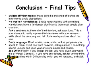 Conclusion – Final Tips
• Switch off your mobile: make sure it is switched off during the
interview to avoid distractions.
No wet fish handshakes: Shake hands warmly with a firm grip.
Handshakes have a far deeper significance than most people give
credit for.
Ask questions: At the end of the interview, ask questions. This is
your chance to really impress the interviewer with your research
skills about the company and list of planned questions about the
role.
Body language: Don’t smoke, relax, smile, look at people as you
speak to them, avoid one word answers, ask questions if something
seems unclear and keep your answers simple and honest.
Job Offer: Finally: If you accept the job, you have given your word,
it is a "Verbal Contract". If you have any doubts, ask for time to think
but give a time within 24 hours by which you will respond, and stick
to it.
•
•
•
•
 