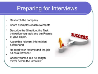 Preparing for Interviews
Research the company
Share examples of achievements
Describe the Situation, the Task,
the Action you took and the Results
of your action.
Assemble relevant information
beforehand
Re-read your resume and the job
ad as a refresher.
Check yourself in a full-length
mirror before the interview
•
•
•
•
•
•
 