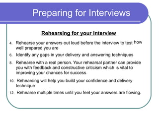 Preparing for Interviews
Rehearsing for your Interview
4. Rehearse your answers out loud before the interview to test
well prepared you are
6. Identify any gaps in your delivery and answering techniques
how
8. Rehearse with a real person. Your rehearsal partner can provide
you with feedback and constructive criticism which is vital to
improving your chances for success
10. Rehearsing will help you build your confidence and delivery
technique
12. Rehearse multiple times until you feel your answers are flowing.
 