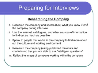 Preparing for Interviews
Researching the Company
3. Research the company and speak about what you know
the company during interview
about
5. Use the internet, catalogues, and other sources of information
to find out as much as possible
7. Speak to people that works in the company to find more about
out the culture and working environment
9. Research the company (using published materials and
contacts) so that you are able to ask "intelligent questions".
11. Reflect the image of someone working within the company
 